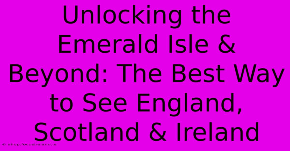 Unlocking The Emerald Isle & Beyond: The Best Way To See England, Scotland & Ireland