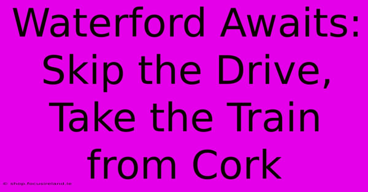 Waterford Awaits: Skip The Drive, Take The Train From Cork