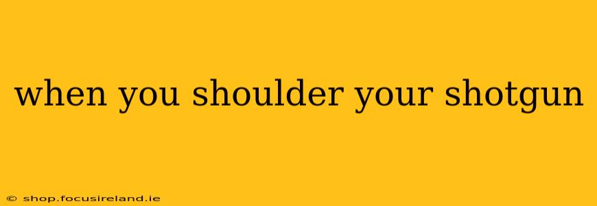 when you shoulder your shotgun