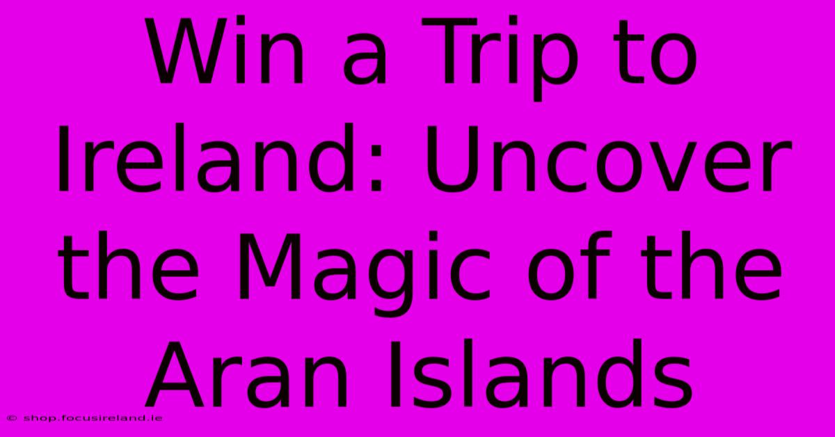 Win A Trip To Ireland: Uncover The Magic Of The Aran Islands