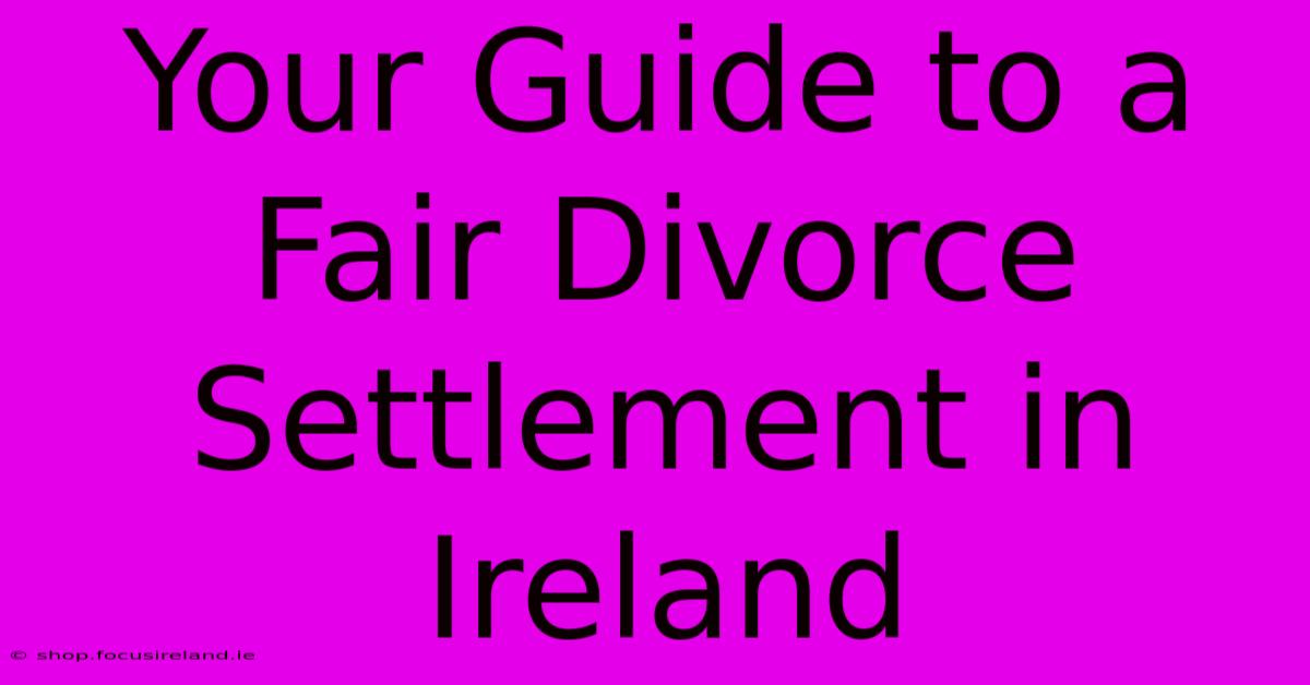 Your Guide To A Fair Divorce Settlement In Ireland